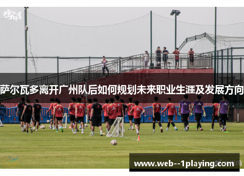 萨尔瓦多离开广州队后如何规划未来职业生涯及发展方向