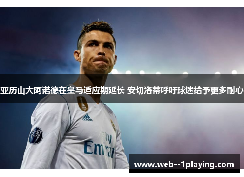 亚历山大阿诺德在皇马适应期延长 安切洛蒂呼吁球迷给予更多耐心